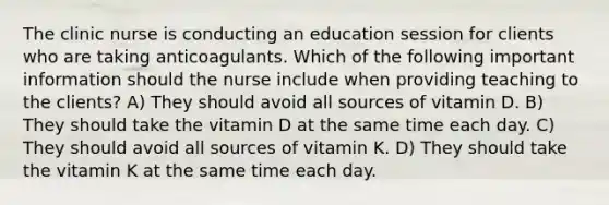 The clinic nurse is conducting an education session for clients who are taking anticoagulants. Which of the following important information should the nurse include when providing teaching to the clients? A) They should avoid all sources of vitamin D. B) They should take the vitamin D at the same time each day. C) They should avoid all sources of vitamin K. D) They should take the vitamin K at the same time each day.