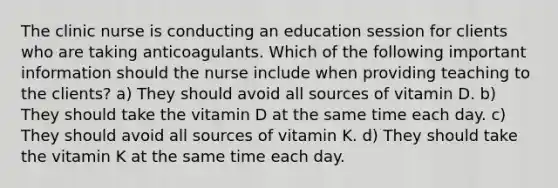 The clinic nurse is conducting an education session for clients who are taking anticoagulants. Which of the following important information should the nurse include when providing teaching to the clients? a) They should avoid all sources of vitamin D. b) They should take the vitamin D at the same time each day. c) They should avoid all sources of vitamin K. d) They should take the vitamin K at the same time each day.