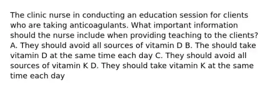 The clinic nurse in conducting an education session for clients who are taking anticoagulants. What important information should the nurse include when providing teaching to the clients? A. They should avoid all sources of vitamin D B. The should take vitamin D at the same time each day C. They should avoid all sources of vitamin K D. They should take vitamin K at the same time each day