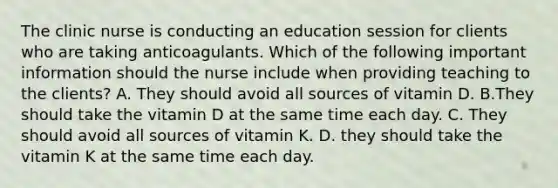 The clinic nurse is conducting an education session for clients who are taking anticoagulants. Which of the following important information should the nurse include when providing teaching to the clients? A. They should avoid all sources of vitamin D. B.They should take the vitamin D at the same time each day. C. They should avoid all sources of vitamin K. D. they should take the vitamin K at the same time each day.