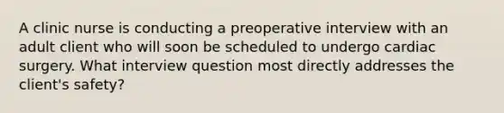 A clinic nurse is conducting a preoperative interview with an adult client who will soon be scheduled to undergo cardiac surgery. What interview question most directly addresses the client's safety?