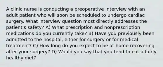 A clinic nurse is conducting a preoperative interview with an adult patient who will soon be scheduled to undergo cardiac surgery. What interview question most directly addresses the patient's safety? A) What prescription and nonprescription medications do you currently take? B) Have you previously been admitted to the hospital, either for surgery or for medical treatment? C) How long do you expect to be at home recovering after your surgery? D) Would you say that you tend to eat a fairly healthy diet?