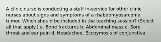 A clinic nurse is conducting a staff in-service for other clinic nurses about signs and symptoms of a rhabdomyosarcoma tumor. Which should be included in the teaching session? (Select all that apply.) a. Bone fractures b. Abdominal mass c. Sore throat and ear pain d. Headachee. Ecchymosis of conjunctiva