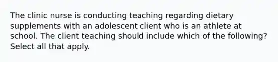 The clinic nurse is conducting teaching regarding dietary supplements with an adolescent client who is an athlete at school. The client teaching should include which of the following? Select all that apply.