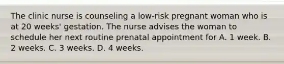 The clinic nurse is counseling a low-risk pregnant woman who is at 20 weeks' gestation. The nurse advises the woman to schedule her next routine prenatal appointment for A. 1 week. B. 2 weeks. C. 3 weeks. D. 4 weeks.