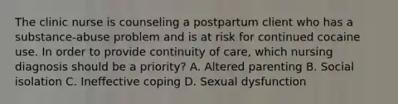 The clinic nurse is counseling a postpartum client who has a substance-abuse problem and is at risk for continued cocaine use. In order to provide continuity of care, which nursing diagnosis should be a priority? A. Altered parenting B. Social isolation C. Ineffective coping D. Sexual dysfunction