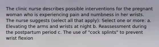 The clinic nurse describes possible interventions for the pregnant woman who is experiencing pain and numbness in her wrists. The nurse suggests (select all that apply): Select one or more: a. Elevating the arms and wrists at night b. Reassessment during the postpartum period c. The use of "cock splints" to prevent wrist flexion