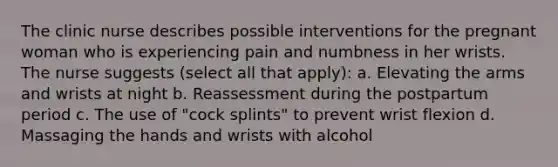 The clinic nurse describes possible interventions for the pregnant woman who is experiencing pain and numbness in her wrists. The nurse suggests (select all that apply): a. Elevating the arms and wrists at night b. Reassessment during the postpartum period c. The use of "cock splints" to prevent wrist flexion d. Massaging the hands and wrists with alcohol