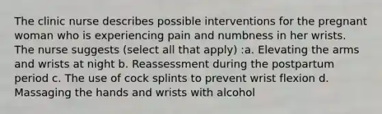 The clinic nurse describes possible interventions for the pregnant woman who is experiencing pain and numbness in her wrists. The nurse suggests (select all that apply) :a. Elevating the arms and wrists at night b. Reassessment during the postpartum period c. The use of cock splints to prevent wrist flexion d. Massaging the hands and wrists with alcohol