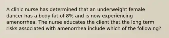 A clinic nurse has determined that an underweight female dancer has a body fat of 8% and is now experiencing amenorrhea. The nurse educates the client that the long term risks associated with amenorrhea include which of the following?