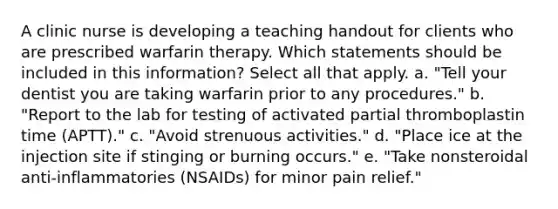 A clinic nurse is developing a teaching handout for clients who are prescribed warfarin therapy. Which statements should be included in this information? Select all that apply. a. "Tell your dentist you are taking warfarin prior to any procedures." b. "Report to the lab for testing of activated partial thromboplastin time (APTT)." c. "Avoid strenuous activities." d. "Place ice at the injection site if stinging or burning occurs." e. "Take nonsteroidal anti-inflammatories (NSAIDs) for minor pain relief."