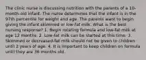 The clinic nurse is discussing nutrition with the parents of a 10-month-old infant. The nurse determines that the infant is in the 97th percentile for weight and age. The parents want to begin giving the infant skimmed or low-fat milk. What is the best nursing response? 1. Begin rotating formula and low-fat milk at age 12 months. 2. Low-fat milk can be started at this time. 3. Skimmed or decreased-fat milk should not be given to children until 2 years of age. 4. It is important to keep children on formula until they are 36 months old.