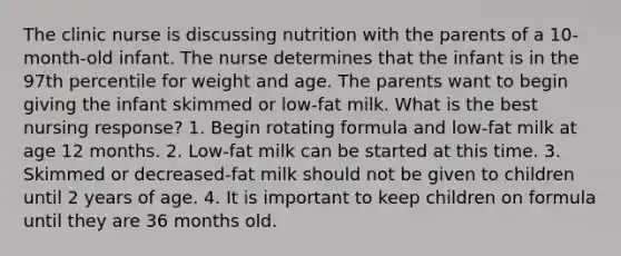 The clinic nurse is discussing nutrition with the parents of a 10-month-old infant. The nurse determines that the infant is in the 97th percentile for weight and age. The parents want to begin giving the infant skimmed or low-fat milk. What is the best nursing response? 1. Begin rotating formula and low-fat milk at age 12 months. 2. Low-fat milk can be started at this time. 3. Skimmed or decreased-fat milk should not be given to children until 2 years of age. 4. It is important to keep children on formula until they are 36 months old.