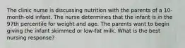 The clinic nurse is discussing nutrition with the parents of a 10-month-old infant. The nurse determines that the infant is in the 97th percentile for weight and age. The parents want to begin giving the infant skimmed or low-fat milk. What is the best nursing response?