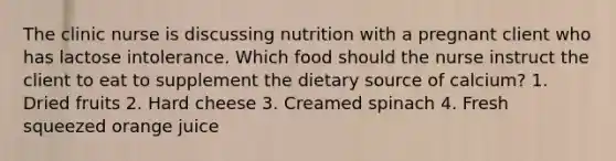 The clinic nurse is discussing nutrition with a pregnant client who has lactose intolerance. Which food should the nurse instruct the client to eat to supplement the dietary source of calcium? 1. Dried fruits 2. Hard cheese 3. Creamed spinach 4. Fresh squeezed orange juice