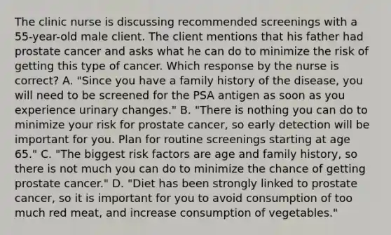 The clinic nurse is discussing recommended screenings with a 55-year-old male client. The client mentions that his father had prostate cancer and asks what he can do to minimize the risk of getting this type of cancer. Which response by the nurse is correct? A. "Since you have a family history of the disease, you will need to be screened for the PSA antigen as soon as you experience urinary changes." B. "There is nothing you can do to minimize your risk for prostate cancer, so early detection will be important for you. Plan for routine screenings starting at age 65." C. "The biggest risk factors are age and family history, so there is not much you can do to minimize the chance of getting prostate cancer." D. "Diet has been strongly linked to prostate cancer, so it is important for you to avoid consumption of too much red meat, and increase consumption of vegetables."