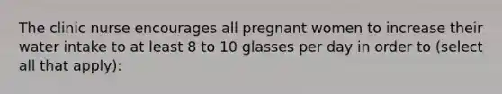 The clinic nurse encourages all pregnant women to increase their water intake to at least 8 to 10 glasses per day in order to (select all that apply):