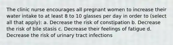 The clinic nurse encourages all pregnant women to increase their water intake to at least 8 to 10 glasses per day in order to (select all that apply): a. Decrease the risk of constipation b. Decrease the risk of bile stasis c. Decrease their feelings of fatigue d. Decrease the risk of urinary tract infections