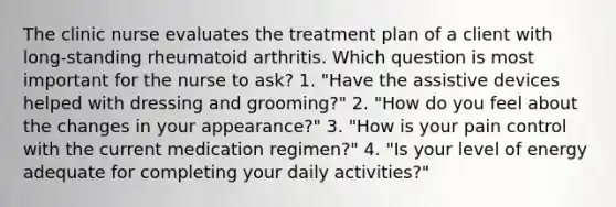 The clinic nurse evaluates the treatment plan of a client with long-standing rheumatoid arthritis. Which question is most important for the nurse to ask? 1. "Have the assistive devices helped with dressing and grooming?" 2. "How do you feel about the changes in your appearance?" 3. "How is your pain control with the current medication regimen?" 4. "Is your level of energy adequate for completing your daily activities?"