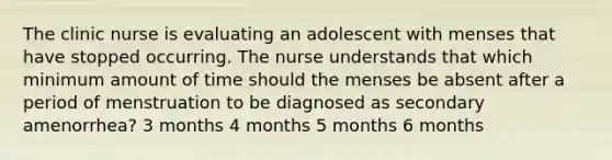 The clinic nurse is evaluating an adolescent with menses that have stopped occurring. The nurse understands that which minimum amount of time should the menses be absent after a period of menstruation to be diagnosed as secondary amenorrhea? 3 months 4 months 5 months 6 months