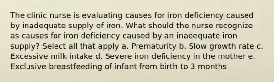 The clinic nurse is evaluating causes for iron deficiency caused by inadequate supply of iron. What should the nurse recognize as causes for iron deficiency caused by an inadequate iron supply? Select all that apply a. Prematurity b. Slow growth rate c. Excessive milk intake d. Severe iron deficiency in the mother e. Exclusive breastfeeding of infant from birth to 3 months