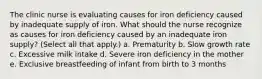 The clinic nurse is evaluating causes for iron deficiency caused by inadequate supply of iron. What should the nurse recognize as causes for iron deficiency caused by an inadequate iron supply? (Select all that apply.) a. Prematurity b. Slow growth rate c. Excessive milk intake d. Severe iron deficiency in the mother e. Exclusive breastfeeding of infant from birth to 3 months