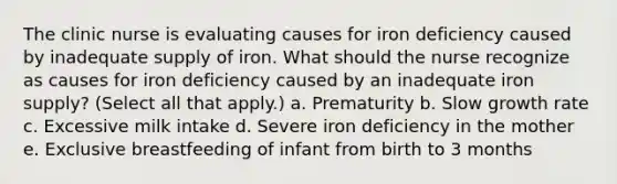 The clinic nurse is evaluating causes for iron deficiency caused by inadequate supply of iron. What should the nurse recognize as causes for iron deficiency caused by an inadequate iron supply? (Select all that apply.) a. Prematurity b. Slow growth rate c. Excessive milk intake d. Severe iron deficiency in the mother e. Exclusive breastfeeding of infant from birth to 3 months