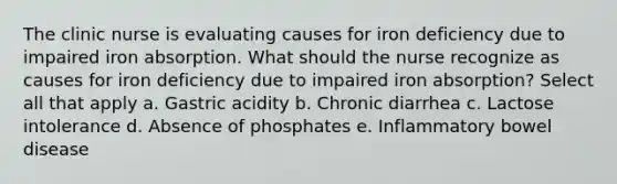 The clinic nurse is evaluating causes for iron deficiency due to impaired iron absorption. What should the nurse recognize as causes for iron deficiency due to impaired iron absorption? Select all that apply a. Gastric acidity b. Chronic diarrhea c. Lactose intolerance d. Absence of phosphates e. Inflammatory bowel disease