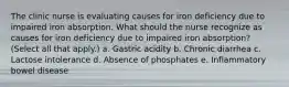 The clinic nurse is evaluating causes for iron deficiency due to impaired iron absorption. What should the nurse recognize as causes for iron deficiency due to impaired iron absorption? (Select all that apply.) a. Gastric acidity b. Chronic diarrhea c. Lactose intolerance d. Absence of phosphates e. Inflammatory bowel disease