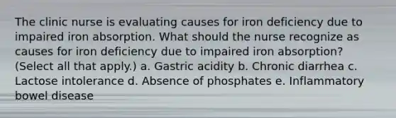 The clinic nurse is evaluating causes for iron deficiency due to impaired iron absorption. What should the nurse recognize as causes for iron deficiency due to impaired iron absorption? (Select all that apply.) a. Gastric acidity b. Chronic diarrhea c. Lactose intolerance d. Absence of phosphates e. Inflammatory bowel disease