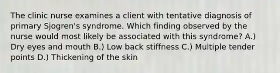 The clinic nurse examines a client with tentative diagnosis of primary Sjogren's syndrome. Which finding observed by the nurse would most likely be associated with this syndrome? A.) Dry eyes and mouth B.) Low back stiffness C.) Multiple tender points D.) Thickening of the skin