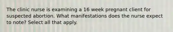 The clinic nurse is examining a 16 week pregnant client for suspected abortion. What manifestations does the nurse expect to note? Select all that apply.