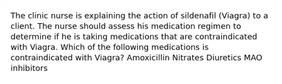 The clinic nurse is explaining the action of sildenafil (Viagra) to a client. The nurse should assess his medication regimen to determine if he is taking medications that are contraindicated with Viagra. Which of the following medications is contraindicated with Viagra? Amoxicillin Nitrates Diuretics MAO inhibitors