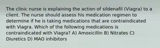 The clinic nurse is explaining the action of sildenafil (Viagra) to a client. The nurse should assess his medication regimen to determine if he is taking medications that are contraindicated with Viagra. Which of the following medications is contraindicated with Viagra? A) Amoxicillin B) Nitrates C) Diuretics D) MAO inhibitors