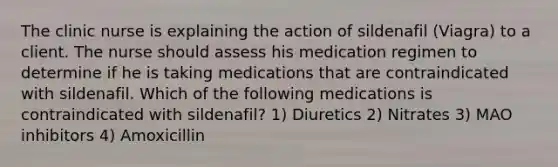 The clinic nurse is explaining the action of sildenafil (Viagra) to a client. The nurse should assess his medication regimen to determine if he is taking medications that are contraindicated with sildenafil. Which of the following medications is contraindicated with sildenafil? 1) Diuretics 2) Nitrates 3) MAO inhibitors 4) Amoxicillin