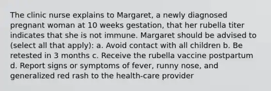 The clinic nurse explains to Margaret, a newly diagnosed pregnant woman at 10 weeks gestation, that her rubella titer indicates that she is not immune. Margaret should be advised to (select all that apply): a. Avoid contact with all children b. Be retested in 3 months c. Receive the rubella vaccine postpartum d. Report signs or symptoms of fever, runny nose, and generalized red rash to the health-care provider