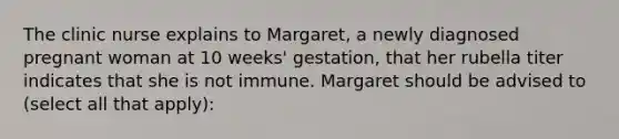 The clinic nurse explains to Margaret, a newly diagnosed pregnant woman at 10 weeks' gestation, that her rubella titer indicates that she is not immune. Margaret should be advised to (select all that apply):