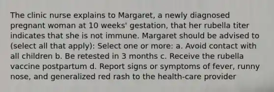 The clinic nurse explains to Margaret, a newly diagnosed pregnant woman at 10 weeks' gestation, that her rubella titer indicates that she is not immune. Margaret should be advised to (select all that apply): Select one or more: a. Avoid contact with all children b. Be retested in 3 months c. Receive the rubella vaccine postpartum d. Report signs or symptoms of fever, runny nose, and generalized red rash to the health-care provider