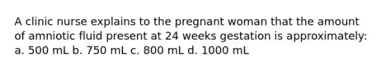 A clinic nurse explains to the pregnant woman that the amount of amniotic fluid present at 24 weeks gestation is approximately: a. 500 mL b. 750 mL c. 800 mL d. 1000 mL