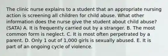 The clinic nurse explains to a student that an appropriate nursing action is screening all children for child abuse. What other information does the nurse give the student about child abuse? (SATA) A. It is frequently carried out by a stranger. B. The most common form is neglect. C. It is most often perpetrated by a parent. D. Only 1 out of 1,000 girls is sexually abused. E. It is part of an ongoing cycle of violence.