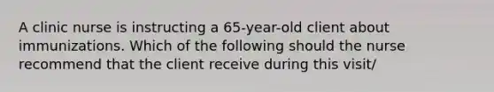 A clinic nurse is instructing a 65-year-old client about immunizations. Which of the following should the nurse recommend that the client receive during this visit/