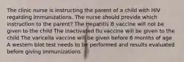 The clinic nurse is instructing the parent of a child with HIV regarding immunizations. The nurse should provide which instruction to the parent? The Hepatitis B vaccine will not be given to the child The inactivated flu vaccine will be given to the child The varicella vaccine will be given before 6 months of age A western blot test needs to be performed and results evaluated before giving immunizations