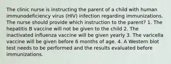 The clinic nurse is instructing the parent of a child with human immunodeficiency virus (HIV) infection regarding immunizations. The nurse should provide which instruction to the parent? 1. The hepatitis B vaccine will not be given to the child 2. The inactivated influenza vaccine will be given yearly 3. The varicella vaccine will be given before 6 months of age. 4. A Western blot test needs to be performed and the results evaluated before immunizations.