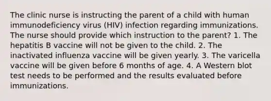 The clinic nurse is instructing the parent of a child with human immunodeficiency virus (HIV) infection regarding immunizations. The nurse should provide which instruction to the parent? 1. The hepatitis B vaccine will not be given to the child. 2. The inactivated influenza vaccine will be given yearly. 3. The varicella vaccine will be given before 6 months of age. 4. A Western blot test needs to be performed and the results evaluated before immunizations.