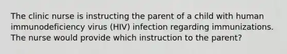 The clinic nurse is instructing the parent of a child with human immunodeficiency virus (HIV) infection regarding immunizations. The nurse would provide which instruction to the parent?