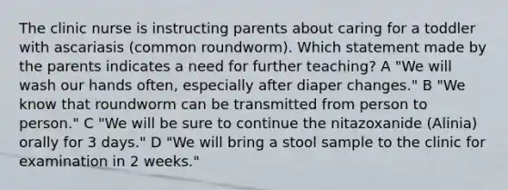 The clinic nurse is instructing parents about caring for a toddler with ascariasis (common roundworm). Which statement made by the parents indicates a need for further teaching? A "We will wash our hands often, especially after diaper changes." B "We know that roundworm can be transmitted from person to person." C "We will be sure to continue the nitazoxanide (Alinia) orally for 3 days." D "We will bring a stool sample to the clinic for examination in 2 weeks."