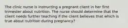 The clinic nurse is instructing a pregnant client in her first trimester about nutrition. The nurse should determine that the client needs further teaching if the client believes that which is true about nutrition during pregnancy?