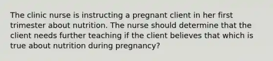 The clinic nurse is instructing a pregnant client in her first trimester about nutrition. The nurse should determine that the client needs further teaching if the client believes that which is true about nutrition during pregnancy?