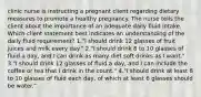 clinic nurse is instructing a pregnant client regarding dietary measures to promote a healthy pregnancy. The nurse tells the client about the importance of an adequate daily fluid intake. Which client statement best indicates an understanding of the daily fluid requirement? 1."I should drink 12 glasses of fruit juices and milk every day." 2."I should drink 8 to 10 glasses of fluid a day, and I can drink as many diet soft drinks as I want." 3."I should drink 12 glasses of fluid a day, and I can include the coffee or tea that I drink in the count." 4."I should drink at least 8 to 10 glasses of fluid each day, of which at least 6 glasses should be water."