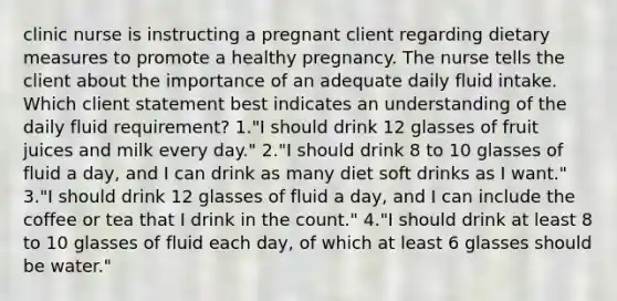 clinic nurse is instructing a pregnant client regarding dietary measures to promote a healthy pregnancy. The nurse tells the client about the importance of an adequate daily fluid intake. Which client statement best indicates an understanding of the daily fluid requirement? 1."I should drink 12 glasses of fruit juices and milk every day." 2."I should drink 8 to 10 glasses of fluid a day, and I can drink as many diet soft drinks as I want." 3."I should drink 12 glasses of fluid a day, and I can include the coffee or tea that I drink in the count." 4."I should drink at least 8 to 10 glasses of fluid each day, of which at least 6 glasses should be water."